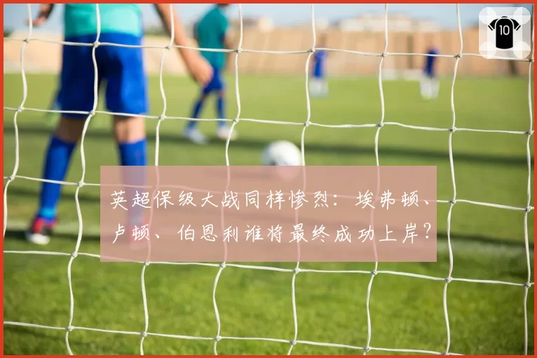 英超保级大战同样惨烈：埃弗顿、卢顿、伯恩利谁将最终成功上岸？