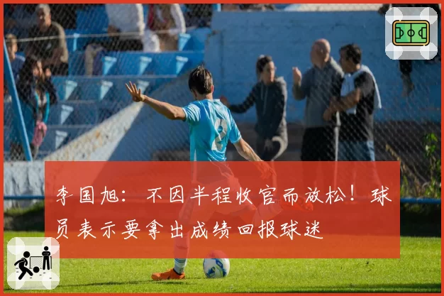 李国旭:不因半程收官而放松!球员表示要拿出成绩回报球迷