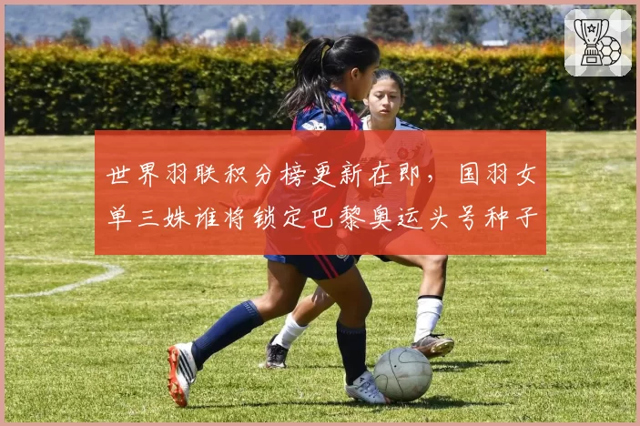 世界羽联积分榜更新在即，国羽女单三姝谁将锁定巴黎奥运头号种子？