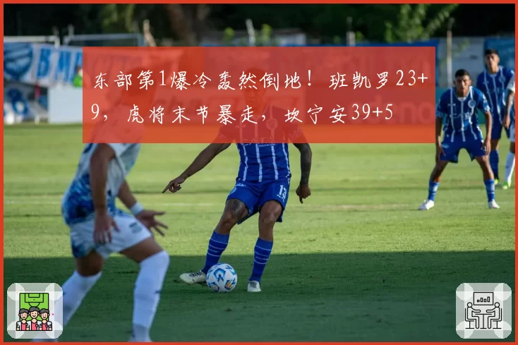 东部第1爆冷轰然倒地！班凯罗23+9，虎将末节暴走，坎宁安39+5