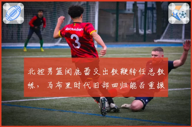 北控男篮闵鹿蕾交出教鞭转任总教练，马布里时代旧部回归能否重振京城另一极？