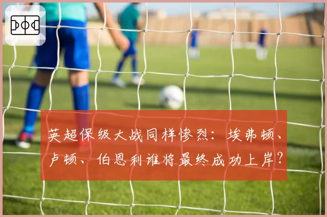 英超保级大战同样惨烈：埃弗顿、卢顿、伯恩利谁将最终成功上岸？