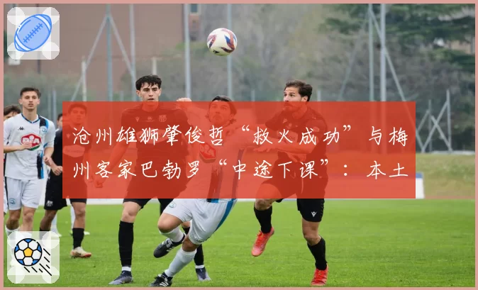 沧州雄狮肇俊哲“救火成功”与梅州客家巴勃罗“中途下课”:本土少帅与外籍教练的保级策略对比