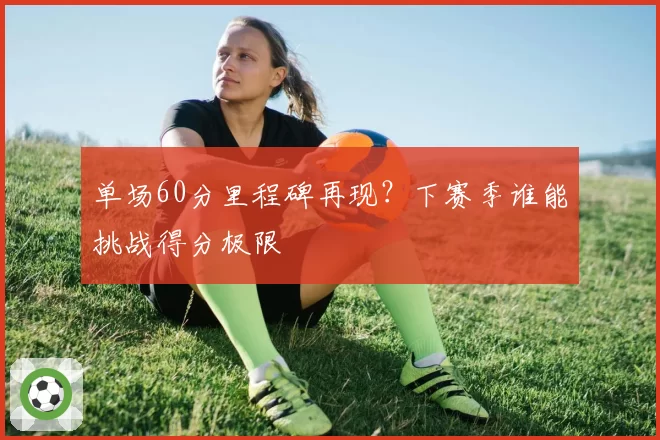 单场60分里程碑再现?下赛季谁能挑战得分极限
