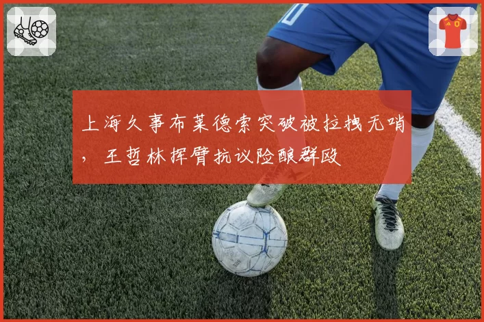 上海久事布莱德索突破被拉拽无哨，王哲林挥臂抗议险酿群殴