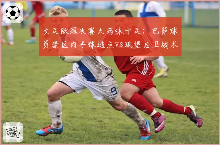 女足欧冠决赛火药味十足：巴萨球员禁区内手球逃点vs狼堡后卫战术犯规直红，裁判关键判罚改写争冠格局