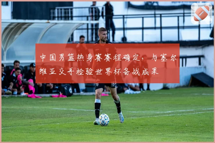 中国男篮热身赛赛程确定，与塞尔维亚交手检验世界杯备战成果