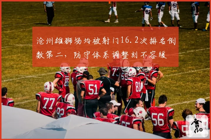 沧州雄狮场均被射门16.2次排名倒数第二,防守体系调整刻不容缓