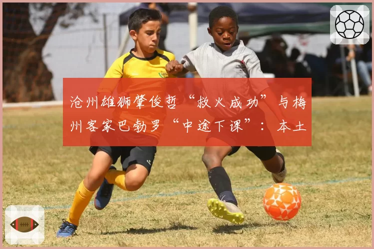 沧州雄狮肇俊哲“救火成功”与梅州客家巴勃罗“中途下课”:本土少帅与外籍教练的保级策略对比