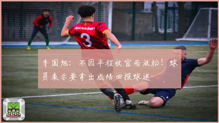 李国旭:不因半程收官而放松!球员表示要拿出成绩回报球迷