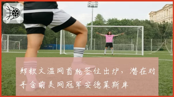 郑钦文温网首轮签位出炉,潜在对手含前美网冠军安德莱斯库