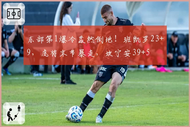 东部第1爆冷轰然倒地！班凯罗23+9，虎将末节暴走，坎宁安39+5