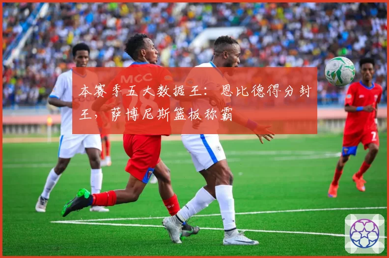 本赛季五大数据王：恩比德得分封王，萨博尼斯篮板称霸