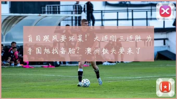盲目跟风要坏菜！大连刚三连胜 为李国旭找备胎？澳洲教头要来了