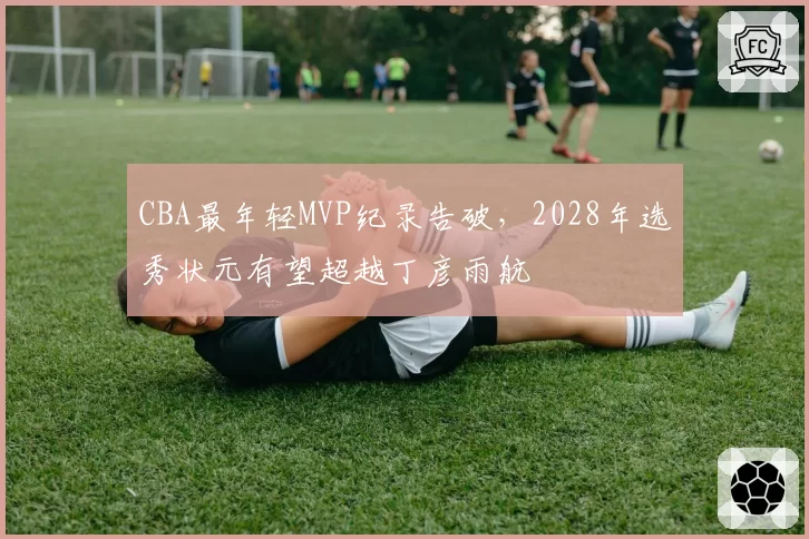 CBA最年轻MVP纪录告破,2028年选秀状元有望超越丁彦雨航