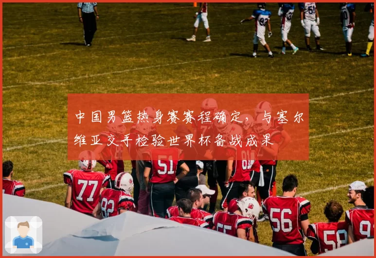 中国男篮热身赛赛程确定，与塞尔维亚交手检验世界杯备战成果
