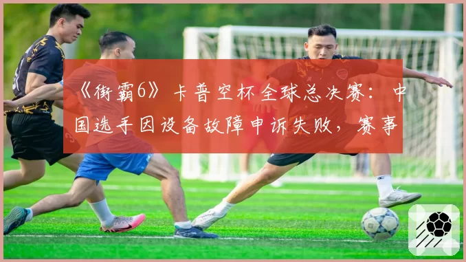 《街霸6》卡普空杯全球总决赛：中国选手因设备故障申诉失败，赛事后勤保障遭猛烈抨击