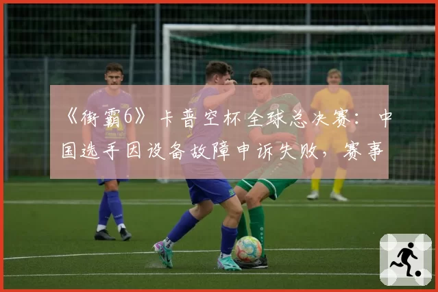 《街霸6》卡普空杯全球总决赛：中国选手因设备故障申诉失败，赛事后勤保障遭猛烈抨击
