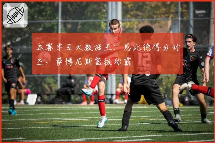 本赛季五大数据王：恩比德得分封王，萨博尼斯篮板称霸