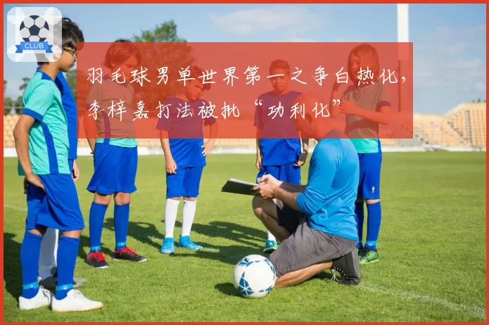 羽毛球男单世界第一之争白热化,李梓嘉打法被批“功利化”