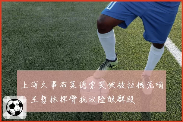 上海久事布莱德索突破被拉拽无哨，王哲林挥臂抗议险酿群殴