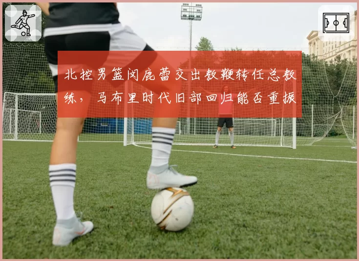 北控男篮闵鹿蕾交出教鞭转任总教练，马布里时代旧部回归能否重振京城另一极？