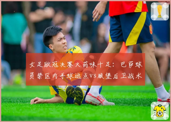 女足欧冠决赛火药味十足：巴萨球员禁区内手球逃点vs狼堡后卫战术犯规直红，裁判关键判罚改写争冠格局