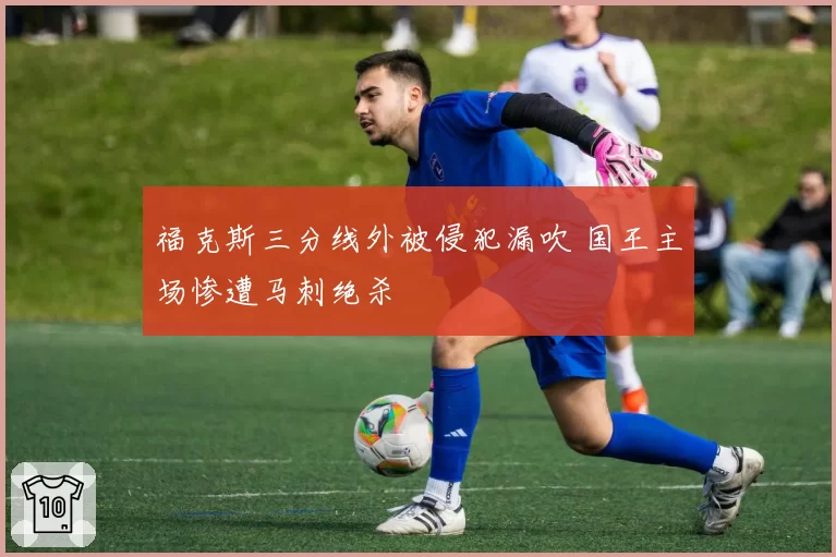 福克斯三分线外被侵犯漏吹 国王主场惨遭马刺绝杀