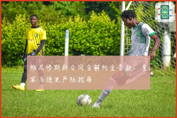 维尼修斯新合同含解约金条款，皇家马德里严防挖角